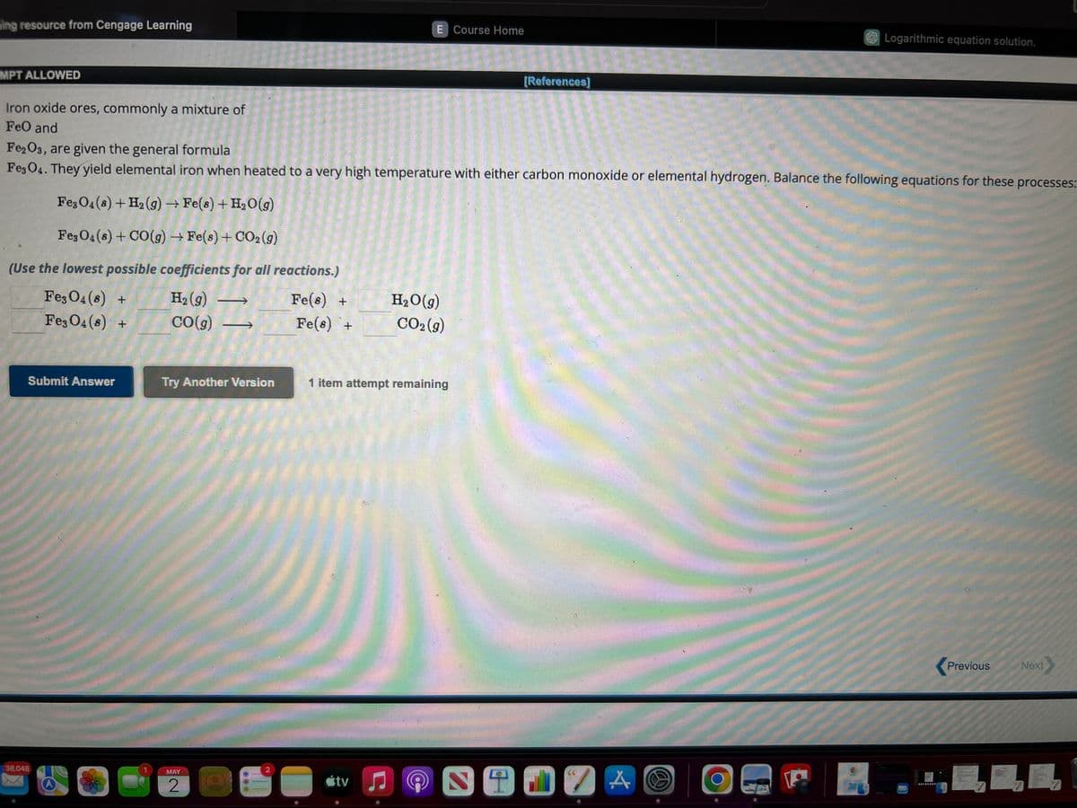 ing resource from Cengage Learning
MPT ALLOWED
Iron oxide ores, commonly a mixture of
FeO and
Fe3O4 (8) +
Fe3O4 (8) +
Submit Answer
38,048
Fe2O3, are given the general formula
Fe3O4. They yield elemental iron when heated to a very high temperature with either carbon monoxide or elemental hydrogen. Balance the following equations for these processes:
Fe3O4 (8) + H₂(g) → Fe(s) + H₂O(g)
Fe3O4 (8) + CO(g) → Fe(s) + CO₂(g)
(Use the lowest possible coefficients for all reactions.)
H₂(g)
Fe(s) +
CO(g)
Try Another Version
MAY
2
000
NE
Fe(s) +
E Course Home
tv
H₂O(g)
CO2(g)
1 item attempt remaining
C
@
[References]
3917
Logarithmic equation solution.
A
0
Previous
Next
7