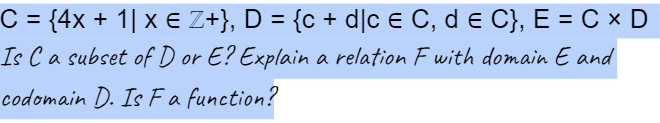 C = {4x + 1] x € Z+}, D = {c + d]c € C, d € C}, E = CX D
Is C a subset of D or E? Explain a relation F with domain E and
codomain D. Is Fa function?