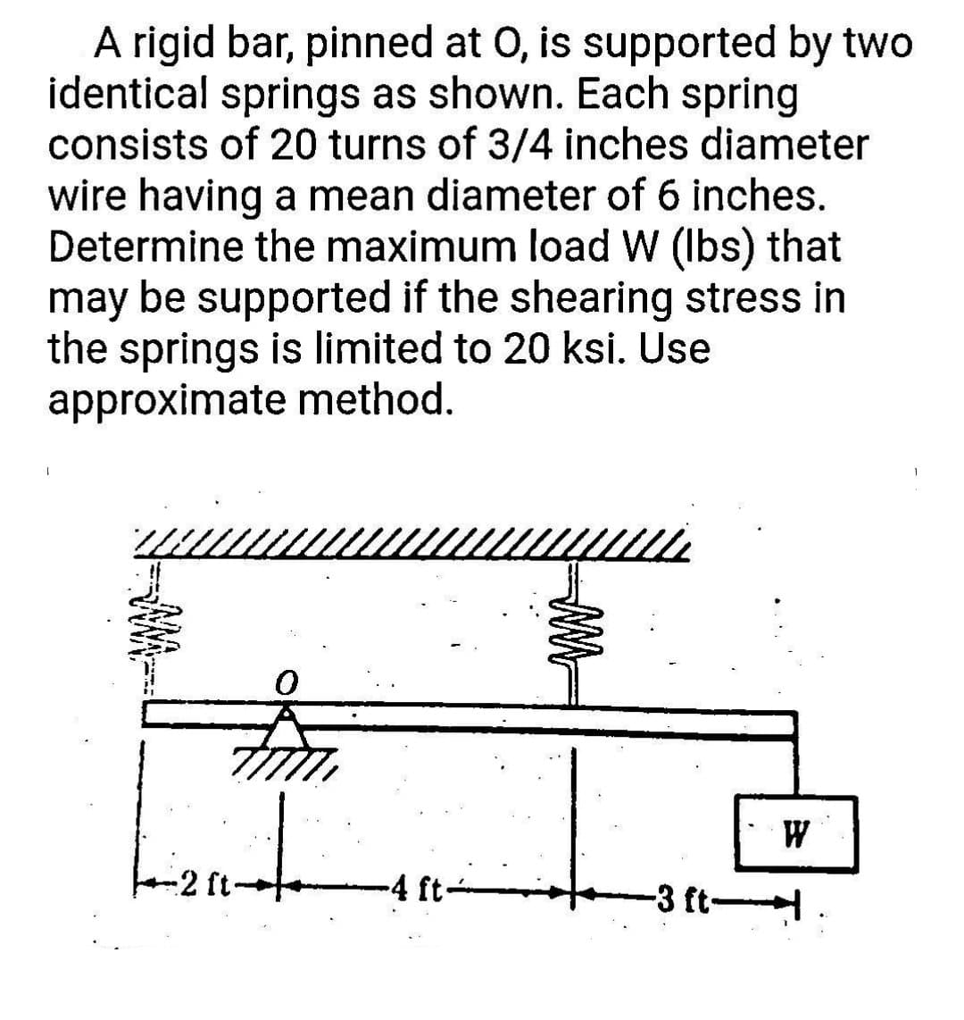 A rigid bar, pinned at O, is supported by two
identical springs as shown. Each spring
consists of 20 turns of 3/4 inches diameter
wire having a mean diameter of 6 inches.
Determine the maximum load W (lbs) that
may be supported if the shearing stress in
the springs is limited to 20 ksi. Use
approximate method.
I
Lizinte
-2 ft.
-4 ft-
WA
-3 ft-
W