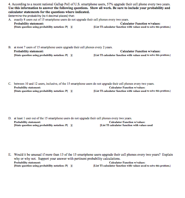 4. According to a recent national Gallup Poll of U.S. smartphone users, 57% upgrade their cell phone every two years.
Use this information to answer the following questions. 'Show all work. Be sure to include your probability and
calculator statements for the questions where indicated.
Determine the probability (to 4 decimal places) that:
A. exactly 8 users out of 15 smartphone users do not upgrade their cell phones every two years.
Probability statement:
State question using probability notation: P(
Calculator Function w/values:
(List TI caleulator function with values used to sobve this problem.]
B. at most 7 users of 15 smartphone users upgrade their cell phones every 2 years.
Probability statement:
State question using probability notation: P( I
Calculator Function w/values:
(List TI calculator function with values used to solve this problem]
c. between 10 and 12 users, inclusive, of the 15 smartphone users do not upgrade their cell phones every two years.
Probability statement:
ĮState question using prohability notation: P(
Cakculator Function w/values:
(List TI calculator function with values used to solve this problem.
D. at least 1 user out of the 15 smartphone users do not upgrade their cell phones every two years.
Probability statement:
State question using probability notation: P( )|
Cakulator Function w/values:
(List TI calkulator function with values used
E. Would it be unusual if more than 13 of the 15 smartphone users upgrade their cell phones every two years? Explain
why or why not. Support your answer with pertinent probability calculations.
Probability statement:
IState question using probability notation: P(O
Calculator Function w/values:
[List TI caleulator function with values used to solve this problem.
