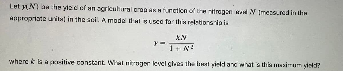 Let y(N) be the yield of an agricultural crop as a function of the nitrogen level N (measured in the
appropriate units) in the soil. A model that is used for this relationship is
kN
1 + N²
where k is a positive constant. What nitrogen level gives the best yield and what is this maximum yield?
y =