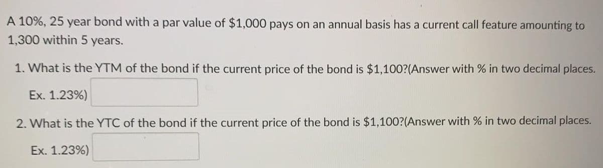 A 10%, 25 year bond with a par value of $1,000 pays on an annual basis has a current call feature amounting to
1,300 within 5 years.
1. What is the YTM of the bond if the current price of the bond is $1,100?(Answer with % in two decimal places.
Ex. 1.23%)
2. What is the YTC of the bond if the current price of the bond is $1,100?(Answer with % in two decimal places.
Ex. 1.23%)
