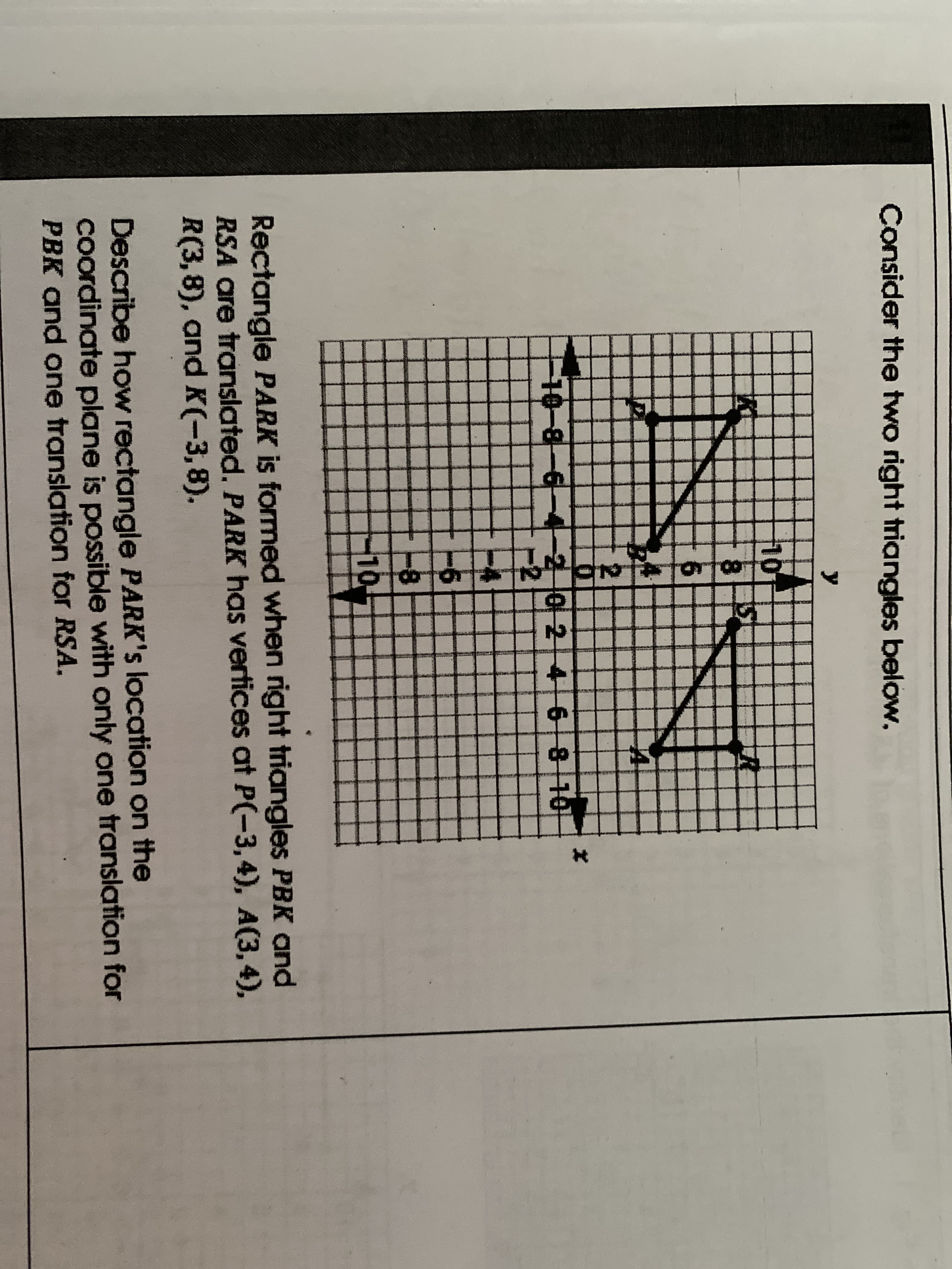 Rectangle PARK is formed when right triangles PBK and
RSA are translated. PARK has vertices at P(-3,4), A(3, 4),
R(3,8), and K(-3,8).
Describe how rectangle PARK's location on the
Coordinate plane is possible with only one translation for
PBK and one translation for RSA.
