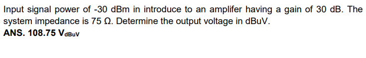 Input signal power of -30 dBm in introduce to an amplifer having a gain of 30 dB. The
system impedance is 75 Q. Determine the output voltage in dBuV.
ANS. 108.75 VaBuv
