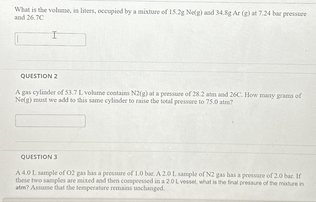 What is the volume, in liters, occupied by a mixture of 15.2g Ne(g) and 34.8g Ar (g) at 7.24 bar pressure
and 26.7C
I
QUESTION 2
A gas cylinder of 53.7 L volume contains N2(g) at a pressure of 28.2 atm and 26C. How many grams of
Ne(g) must we add to this same cylinder to raise the total pressure to 75.0 atm?
QUESTION 3
A 4.0 L sample of O2 gas has a pressure of 1.0 bar. A 2.0 L sample of N2 gas has a pressure of 2.0 bar. If
these two samples are mixed and then compressed in a 2.0 L vessel, what is the final pressure of the mixture in
atm? Assume that the temperature remains unchanged.