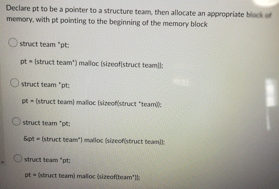 Declare pt to be a pointer to a structure team, then allocate an appropriate block of
memory, with pt pointing to the beginning of the memory block
Ostruct team *pt;
pt = (struct team*) malloc (sizeof(struct team));
struct team *pt;
pt = (struct team) malloc (sizeof(struct "team));
struct team *pt;
&pt= (struct team*) malloc (sizeof(struct team));
struct team *pt;
pt = (struct team) malloc (sizeof(team*));
MAI