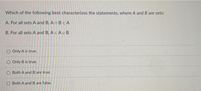 Which of the following best characterizes the statements, where A and B are sets:
A. For all sets A and B, An BCA
B. For all sets A and B, A c A u B
O Only A is true.
O Only B is true.
O Both A and B are true.
O Both A and B are false.