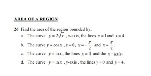 AREA OF A REGION
26 Find the area of the region bounded by,
a. The curve y=2/x ,x-axis, the lines x=l and x= 4.
b. The curve y = cosx ,y=0, x=- and x=
c. The curve y= Inx, the lines x= 4 and the x-axis.
d. The curve y= In x ,y-axis, the lines y =0 and y=4.
