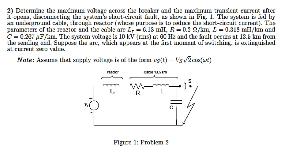 2) Determine the maximum voltage across the breaker and the maximum transient current after
it opens, disconnecting the system's short-circuit fault, as shown in Fig. 1. The system is fed by
an underground cable, through reactor (whose purpose is to reduce the short-circuit current). The
parameters of the reactor and the cable are L,
C = 0.267 µF/km. The system voltage is 10 kV (rms) at 60 Hz and the fault occurs at 13.5 km from
the sending end. Suppose the are, which appears at the first moment of switching, is extinguished
at current zero value.
6.13 mH, R = 0.2 2/km, L = 0.318 mH/km and
%3|
Note: Assume that supply voltage is of the form vs(t) = Vsv2 cos(wt)
reactor
Cable 13.5 km
L,
R
+
Figure 1: Problem 2
