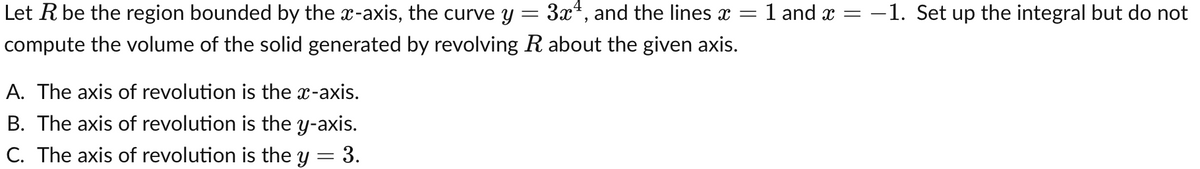 Let R be the region bounded by the x-axis, the curve y
3x, and the lines x =
1 and x = -1. Set up the integral but do not
compute the volume of the solid generated by revolving R about the given axis.
A. The axis of revolution is the x-axis.
B. The axis of revolution is the y-axis.
C. The axis of revolution is the y = 3.
