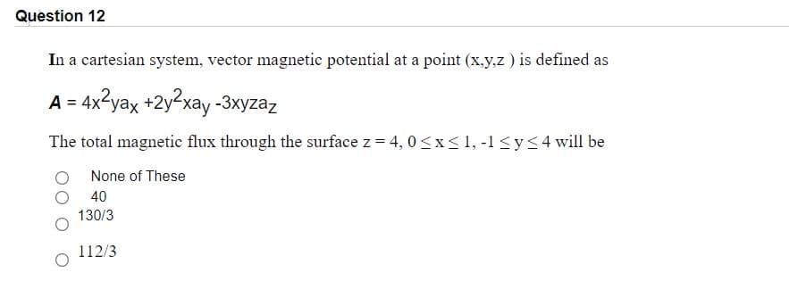 Question 12
In a cartesian system, vector magnetic potential at a point (x.y.z ) is defined as
A = 4x?yax +2y2xay -3xyzaz
The total magnetic flux through the surface z = 4, 0<x<1, -1 <y<4will be
None of These
40
130/3
112/3
