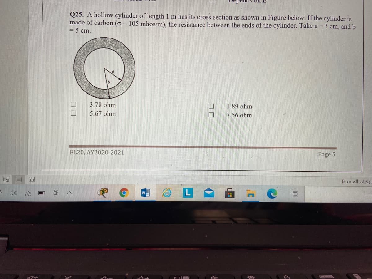 Q25. A hollow cylinder of length 1 m has its cross section as shown in Figure below. If the cylinder is
made of carbon (o = 105 mhos/m), the resistance between the ends of the cylinder. Take a = 3 cm, and b
5 cm.
3.78 ohm
1.89 ohm
5.67 ohm
7.56 ohm
FL20, AY2020-2021
Page 5
目
W
