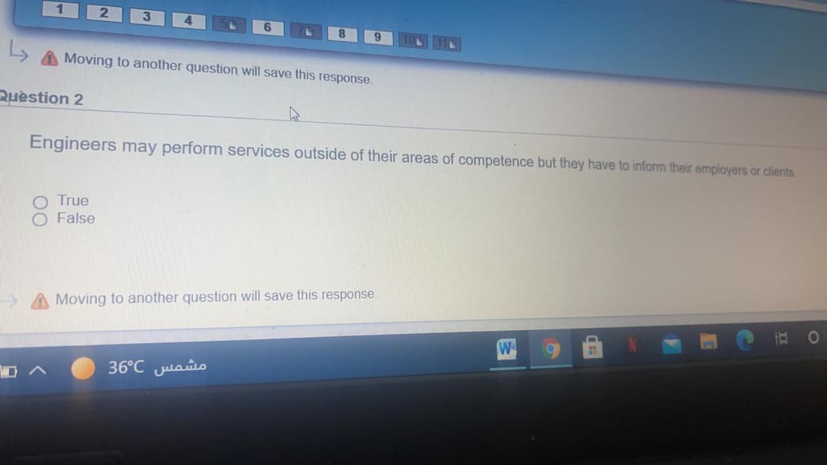 Moving to another question will save this response.
Ruestion 2
Engineers may perform services outside of their areas of competence but they have to inform their employers or clients.
True
False
Moving to another question will save this response.
W
36°C Julaio
