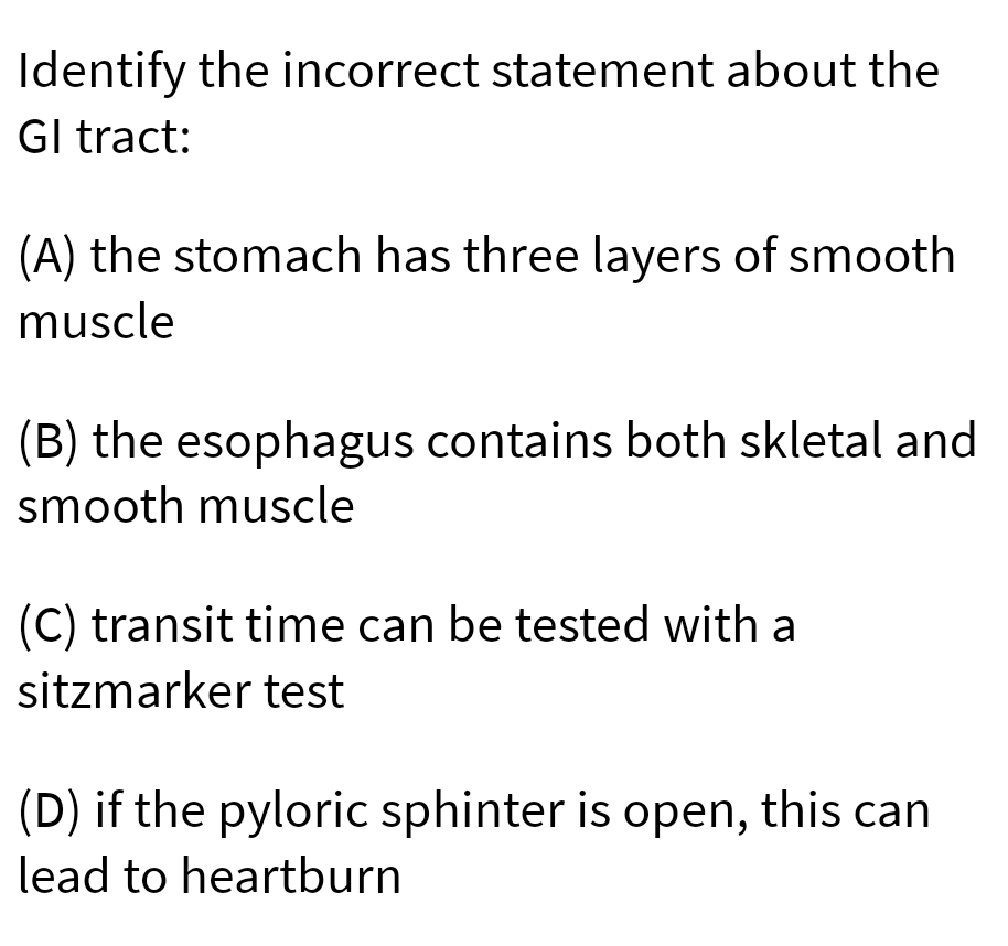 Identify the incorrect statement about the
Gl tract:
(A) the stomach has three layers of smooth
muscle
(B) the esophagus contains both skletal and
smooth muscle
(C) transit time can be tested with a
sitzmarker test
(D) if the pyloric sphinter is open, this can
lead to heartburn
