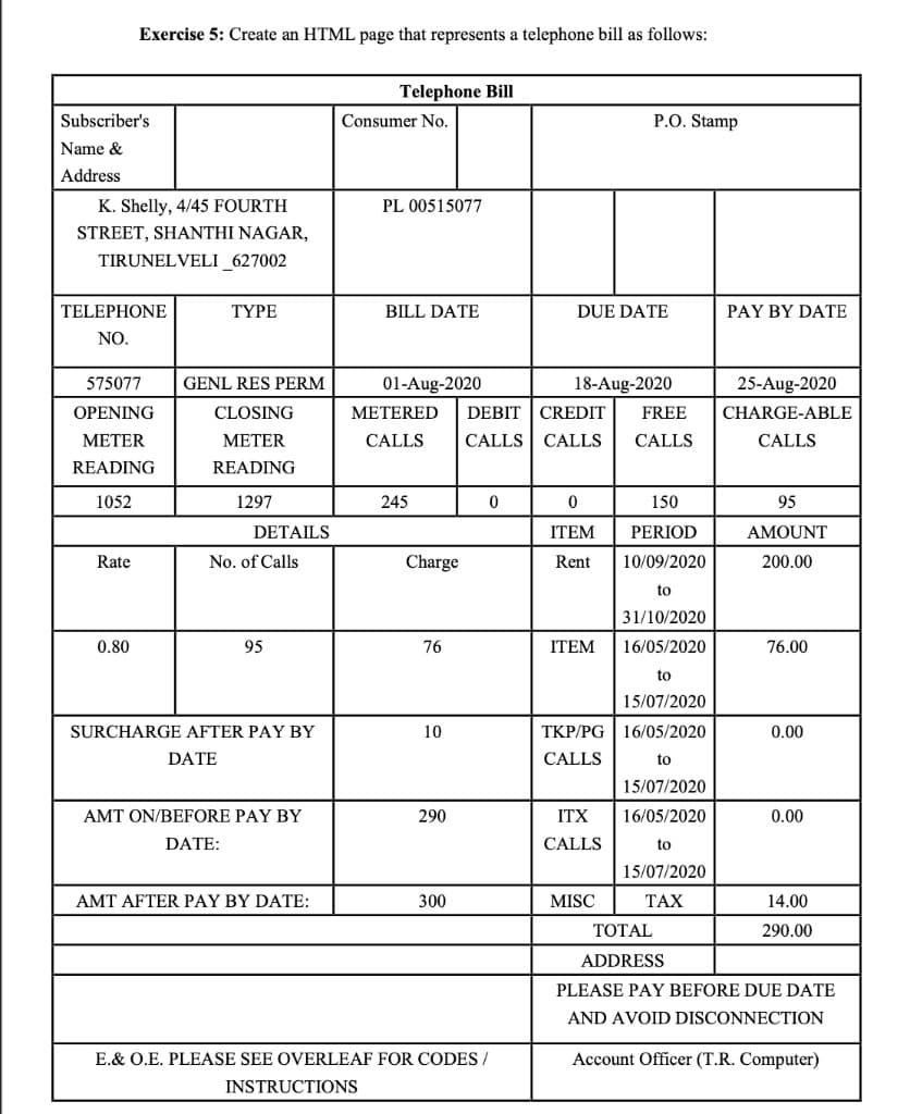 Exercise 5: Create an HTML page that represents a telephone bill as follows:
Telephone Bill
Subscriber's
Consumer No.
P.O. Stamp
Name &
Address
K. Shelly, 4/45 FOURTH
PL 00515077
STREET, SHANTHI NAGAR,
TIRUNELVELI_627002
TELEPHONE
TYPE
BILL DATE
DUE DATE
PAY BY DATE
NO.
575077
GENL RES PERM
01-Aug-2020
18-Aug-2020
25-Aug-2020
OPENING
CLOSING
METERED
DEBIT | CREDIT
FREE
CHARGE-ABLE
МЕTER
МЕTER
CALLS
CALLS CALLS
CALLS
CALLS
READING
READING
1052
1297
245
150
95
DETAILS
ITEM
PERIOD
AMOUNT
Rate
No. of Calls
Charge
Rent
10/09/2020
200.00
to
31/10/2020
0.80
95
76
ITEM
16/05/2020
76.00
to
15/07/2020
SURCHARGE AFTER PAY BY
10
TKP/PG | 16/05/2020
0.00
DATE
CALLS
to
15/07/2020
AMT ON/BEFORE PAY BY
290
ITX
16/05/2020
0.00
DATE:
CALLS
to
15/07/2020
AMT AFTER PAY BY DATE:
300
MISC
TAX
14.00
ТОTAL
290.00
ADDRESS
PLEASE PAY BEFORE DUE DATE
AND AVOID DISCONNECTION
E.& O.E. PLEASE SEE OVERLEAF FOR CODES /
Account Officer (T.R. Computer)
INSTRUCTIONS
