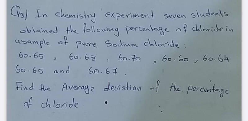 U3) In chemistry experiment seven students
obtained the followng percentage of dhloride in
asample
Go. 65 , 6068, b0.70 , 60.60 , 6o.64
60.65 and Go.67.
of
pure Sodium chloride:
Find the Average deviation of the. percentage
of chloride.
