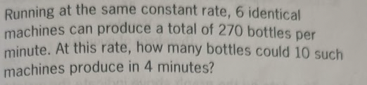 Running at the same constant rate, 6 identical
machines can produce a total of 270 bottles per
minute. At this rate, how many bottles could 10 such
machines produce in 4 minutes?