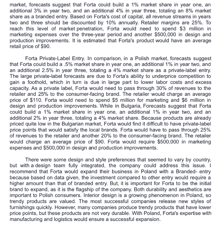 market, forecasts suggest that Forta could build a 1% market share in year one, an
additional 3% in year two, and an additional 4% in year three, totaling an 8% market
share as a branded entry. Based on Forta's cost of capital, all revenue streams in years
two and three should be discounted by 10% annually. Retailer margins are 25%. To
reach this level of market penetration, Forta would need to spend $3 million in
marketing expenses over the three-year period and another $500,000 in design and
production improvements. It is estimated that Forta's product would have an average
retail price of $90.
Forta Private-Label Entry. In comparison, in a Polish market, forecasts suggest
that Forta could build a .5% market share in year one, an additional 1% in year two, and
an additional 2.5% in year three, totaling a 4% market share as a private-label entry.
The large private-label forecasts are due to Forta's ability to underprice competition to
gain a foothold, which in turn is due in large part to lower labor costs and excess
capacity. As a private label, Forta would need to pass through 30% of revenues to the
retailer and 25% to the consumer-facing brand. The retailer would charge an average
price of $110. Forta would need to spend $5 million for marketing and $6 million in
design and production improvements. While in Bulgaria, Forecasts suggest that Forta
could build a 1% market share in year one, an additional 1% in year two, and an
additional 2% in year three, totaling a 4% market share. Because products are already
priced quite low in the Bulgarian market, Forta would find it difficult to have private-label
price points that would satisfy the local brands. Forta would have to pass through 25%
of revenues to the retailer and another 20% to the consumer-facing brand. The retailer
would charge an average price of $90. Forta would require $500,000 in marketing
expenses and $500,000 in design and production improvements.
There were some design and style preferences that seemed to vary by country,
but with a design team fully integrated, the company could address this issue. I
recommend that Forta would expand their business in Poland with a Branded- entry
because based on data given, the investment compared to other entry would require a
higher amount than that of branded entry. But, it is important for Forta to be the initial
brand to expand, as it is the flagship of the company. Both durability and aesthetics are
important to Polish consumers. Interior design is a growing phenomenon in Poland, so
trendy products are valued. The most successful companies release new styles of
furnishings quickly. However, many companies produce trendy products that have lower
price points, but these products are not very durable. With Poland, Forta's expertise with
manufacturing and logistics would ensure a successful expansion.