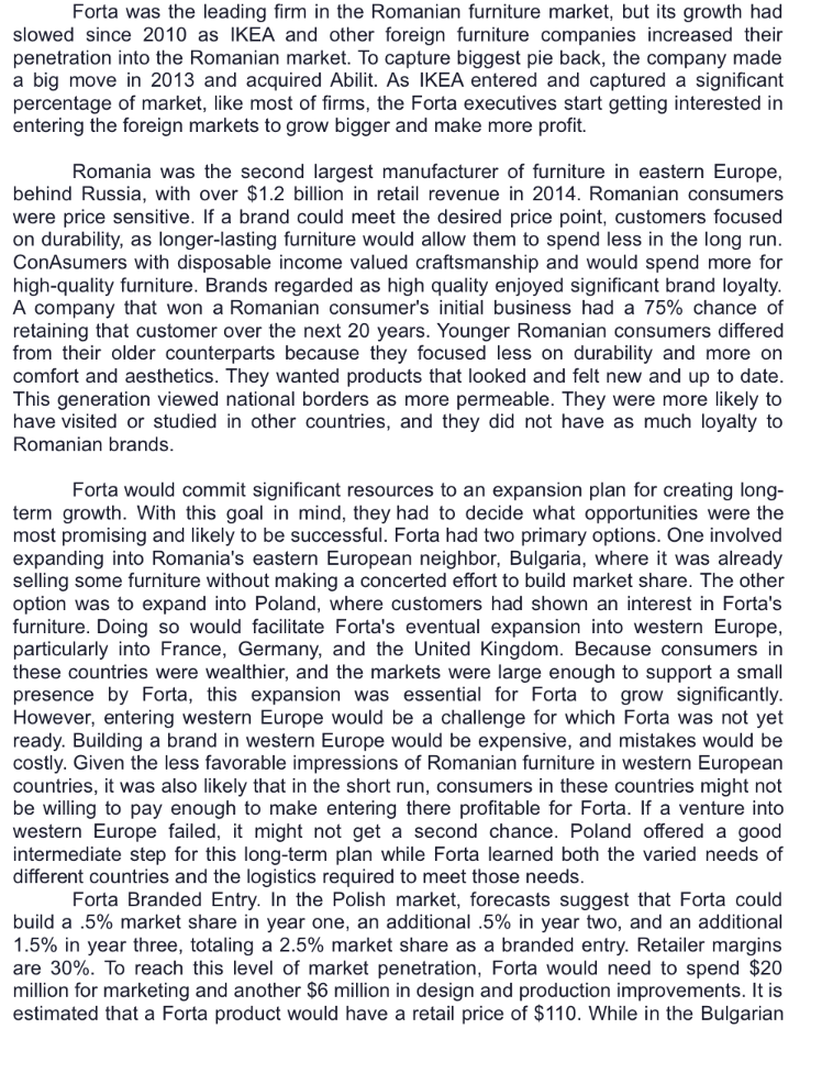 Forta was the leading firm in the Romanian furniture market, but its growth had
slowed since 2010 as IKEA and other foreign furniture companies increased their
penetration into the Romanian market. To capture biggest pie back, the company made
a big move in 2013 and acquired Abilit. As IKEA entered and captured a significant
percentage of market, like most of firms, the Forta executives start getting interested in
entering the foreign markets to grow bigger and make more profit.
Romania was the second largest manufacturer of furniture in eastern Europe,
behind Russia, with over $1.2 billion in retail revenue in 2014. Romanian consumers
were price sensitive. If a brand could meet the desired price point, customers focused
on durability, as longer-lasting furniture would allow them to spend less in the long run.
ConAsumers with disposable income valued craftsmanship and would spend more for
high-quality furniture. Brands regarded as high quality enjoyed significant brand loyalty.
A company that won a Romanian consumer's initial business had a 75% chance of
retaining that customer over the next 20 years. Younger Romanian consumers differed
from their older counterparts because they focused less on durability and more on
comfort and aesthetics. They wanted products that looked and felt new and up to date.
This generation viewed national borders as more permeable. They were more likely to
have visited or studied in other countries, and they did not have as much loyalty to
Romanian brands.
Forta would commit significant resources to an expansion plan for creating long-
term growth. With this goal in mind, they had to decide what opportunities were the
most promising and likely to be successful. Forta had two primary options. One involved
expanding into Romania's eastern European neighbor, Bulgaria, where it was already
selling some furniture without making a concerted effort to build market share. The other
option was to expand into Poland, where customers had shown an interest in Forta's
furniture. Doing so would facilitate Forta's eventual expansion into western Europe,
particularly into France, Germany, and the United Kingdom. Because consumers in
these countries were wealthier, and the markets were large enough to support a small
presence by Forta, this expansion was essential for Forta to grow significantly.
However, entering western Europe would be a challenge for which Forta was not yet
ready. Building a brand in western Europe would be expensive, and mistakes would be
costly. Given the less favorable impressions of Romanian furniture in western European
countries, it was also likely that in the short run, consumers in these countries might not
be willing to pay enough to make entering there profitable for Forta. If a venture into
western Europe failed, it might not get a second chance. Poland offered a good
intermediate step for this long-term plan while Forta learned both the varied needs of
different countries and the logistics required to meet those needs.
Forta Branded Entry. In the Polish market, forecasts suggest that Forta could
build a .5% market share in year one, an additional .5% in year two, and an additional
1.5% in year three, totaling a 2.5% market share as a branded entry. Retailer margins
are 30%. To reach this level of market penetration, Forta would need to spend $20
million for marketing and another $6 million in design and production improvements. It is
estimated that a Forta product would have a retail price of $110. While in the Bulgarian