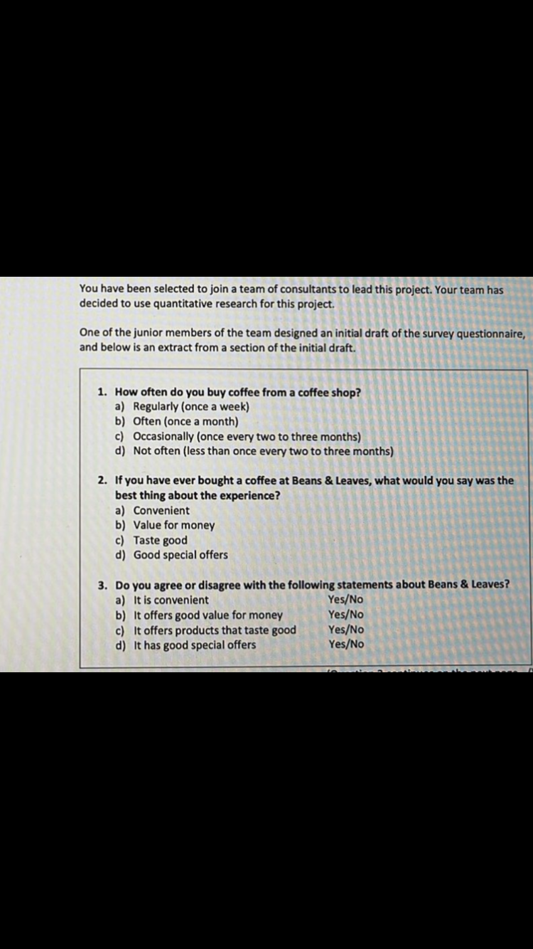 You have been selected to join a team of consultants to lead this project. Your team has
decided to use quantitative research for this project.
One of the junior members of the team designed an initial draft of the survey questionnaire,
and below is an extract from a section of the initial draft.
1. How often do you buy coffee from a coffee shop?
a) Regularly (once a week)
b) Often (once a month)
c) Occasionally (once every two to three months)
d) Not often (less than once every two to three months)
2. If you have ever bought a coffee at Beans & Leaves, what would you say was the
best thing about the experience?
a) Convenient
b) Value for money
c) Taste good
d) Good special offers
3. Do you agree or disagree with the following statements about Beans & Leaves?
a) It is convenient
Yes/No
b) It offers good value for money
Yes/No
c) It offers products that taste good
Yes/No
d) It has good special offers
Yes/No