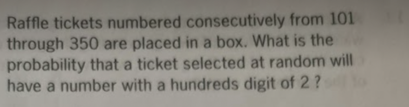 Raffle tickets numbered consecutively from 101
through 350 are placed in a box. What is the
probability that a ticket selected at random will
have a number with a hundreds digit of 2 ?