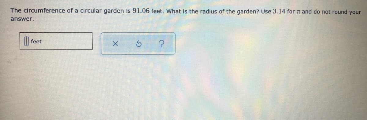 The circumference of a circular garden is 91.06 feet. What is the radius of the garden? Use 3.14 for t and do not round your
answer.
feet
