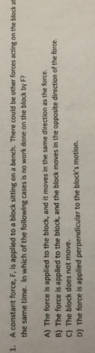 1. A constant force, F, is applied to a block sitting on a bench. There could be other forces acting on the block at:
the same time. In which of the following cases is no work done on the block by F?
A) The force is applied to the block, and it moves in the same direction as the force.
B) The force is applied to the block, and the block moves in the opposite direction of the force.
C) The block does not move.
D) The force is applied perpendicular to the block's motion.

