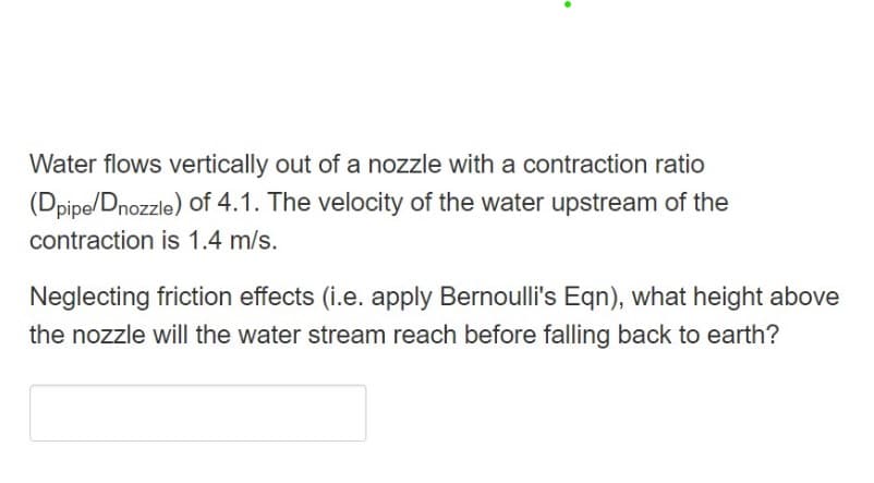 Water flows vertically out of a nozzle with a contraction ratio
(Dpipe/Dnozzle) of 4.1. The velocity of the water upstream of the
contraction is 1.4 m/s.
Neglecting friction effects (i.e. apply Bernoulli's Eqn), what height above
the nozzle will the water stream reach before falling back to earth?
