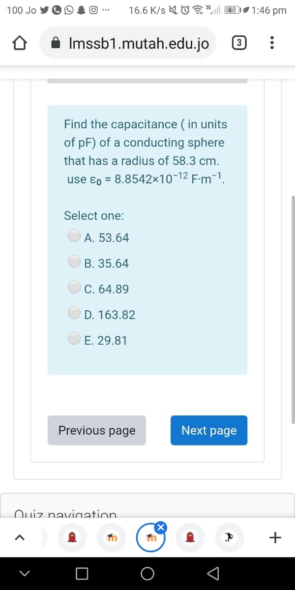 100 Jo
O ...
16.6 K/s & O
48|
1:46 pm
Imssb1.mutah.edu.jo
3
Find the capacitance ( in units
of pF) of a conducting sphere
that has a radius of 58.3 cm.
use ɛ0 = 8.8542×10¬12 F:m-1.
Select one:
A. 53.64
B. 35.64
C. 64.89
D. 163.82
E. 29.81
Previous page
Next page
Ouiz naviaation.
