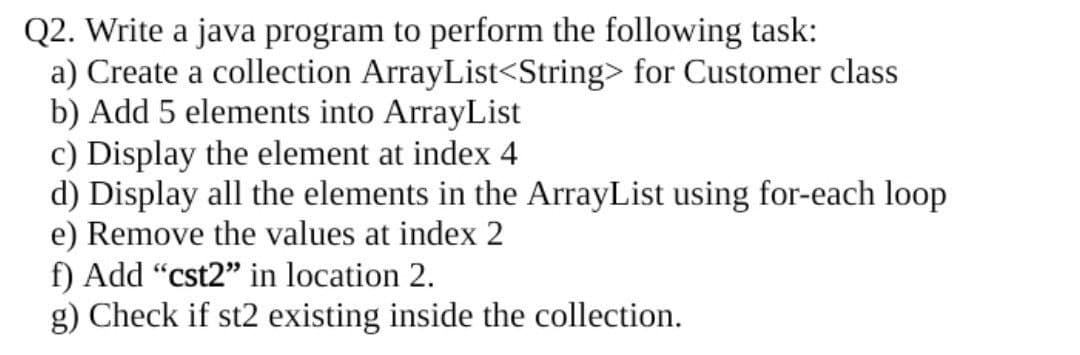 Q2. Write a java program to perform the following task:
a) Create a collection ArrayList<String> for Customer class
b) Add 5 elements into ArrayList
c) Display the element at index 4
d) Display all the elements in the ArrayList using for-each loop
e) Remove the values at index 2
f) Add "cst2" in location 2.
g) Check if st2 existing inside the collection.
