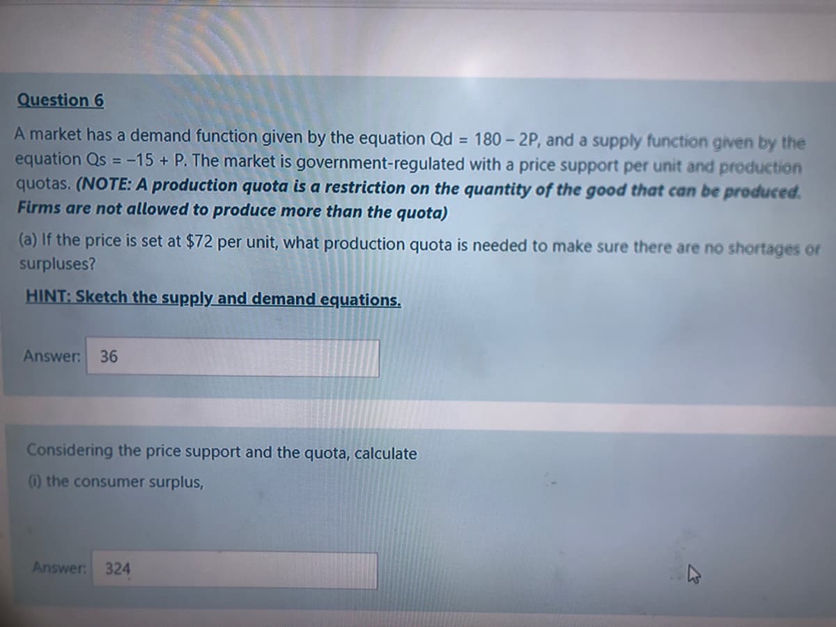 Question 6
A market has a demand function given by the equation Qd = 180 – 2P, and a supply function given by the
equation Qs = -15 + P. The market is government-regulated with a price support per unit and production
quotas. (NOTE: A production quota is a restriction on the quantity of the good that can be produced.
Firms are not allowed to produce more than the quota)
(a) If the price is set at $72 per unit, what production quota is needed to make sure there are no shortages or
surpluses?
HINT: Sketch the supply and demand equations.
Answer:
36
Considering the price support and the quota, calculate
() the consumer surplus,
Answer:
324
