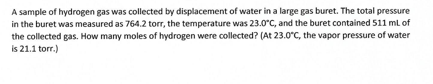 A sample of hydrogen gas was collected by displacement of water in a large gas buret. The total pressure
in the buret was measured as 764.2 torr, the temperature was 23.0°C, and the buret contained 511 mL of
the collected gas. How many moles of hydrogen were collected? (At 23.0°C, the vapor pressure of water
is 21.1 torr.)
