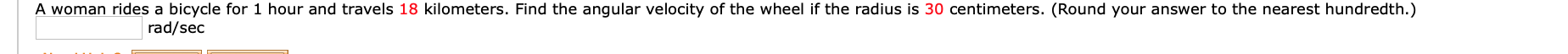 A woman rides a bicycle for 1 hour and travels 18 kilometers. Find the angular velocity of the wheel if the radius is 30 centimeters. (Round your answer to the nearest hundredth.)
rad/sec
