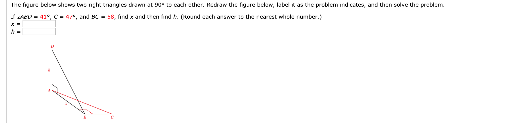 The figure below shows two right triangles drawn at 90° to each other. Redraw the figure below, label it as the problem indicates, and then solve the problem.
If LABD = 41°, C = 47°, and BC = 58, find x and then find h. (Round each answer to the nearest whole number.)
B.
