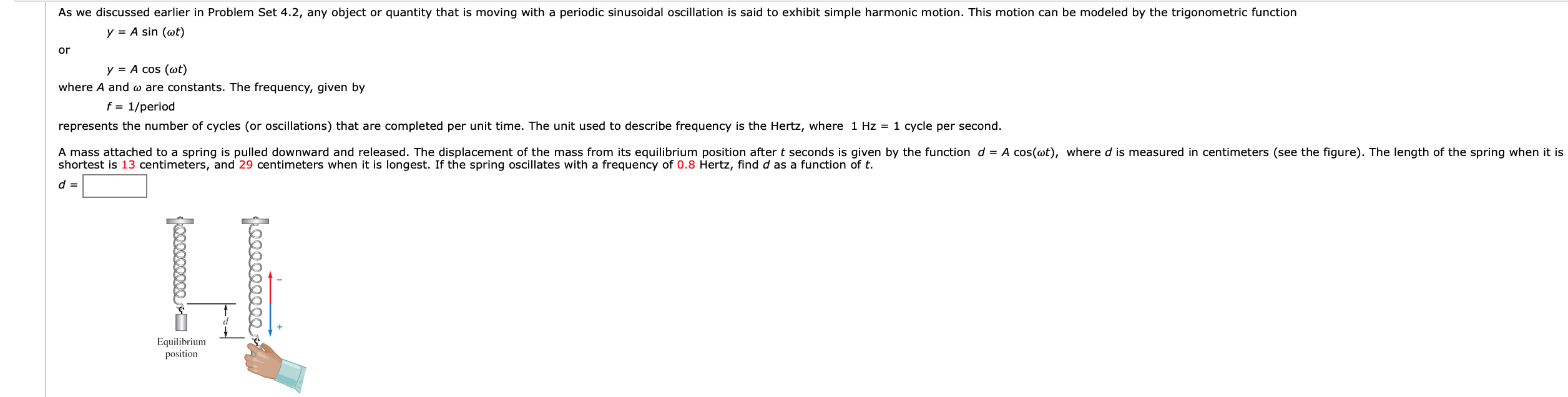 As we discussed earlier in Problem Set 4.2, any object or quantity that is moving with a periodic sinusoidal oscillation is said to exhibit simple harmonic motion. This motion can be modeled by the trigonometric function
y A sin (wt)
or
y A cos (at)
where A and o are constants. The frequency, given by
f = 1/period
represents the number of cycles (or oscillations) that are completed per unit time. The unit used to describe frequency is the Hertz, where 1 Hz = 1 cycle per second
A mass attached to a spring is pulled downward and released. The displacement of the mass from its equilibrium position after t seconds is given by the function d =
shortest is 13 centimeters, and 29 centimeters when it is longest. If the spring oscillates with a frequency of 0.8 Hertz, find d as a function of t
A cos(ot), where d is measured in centimeters (see the figure). The length of the spring when it is
Equilibrium
position
