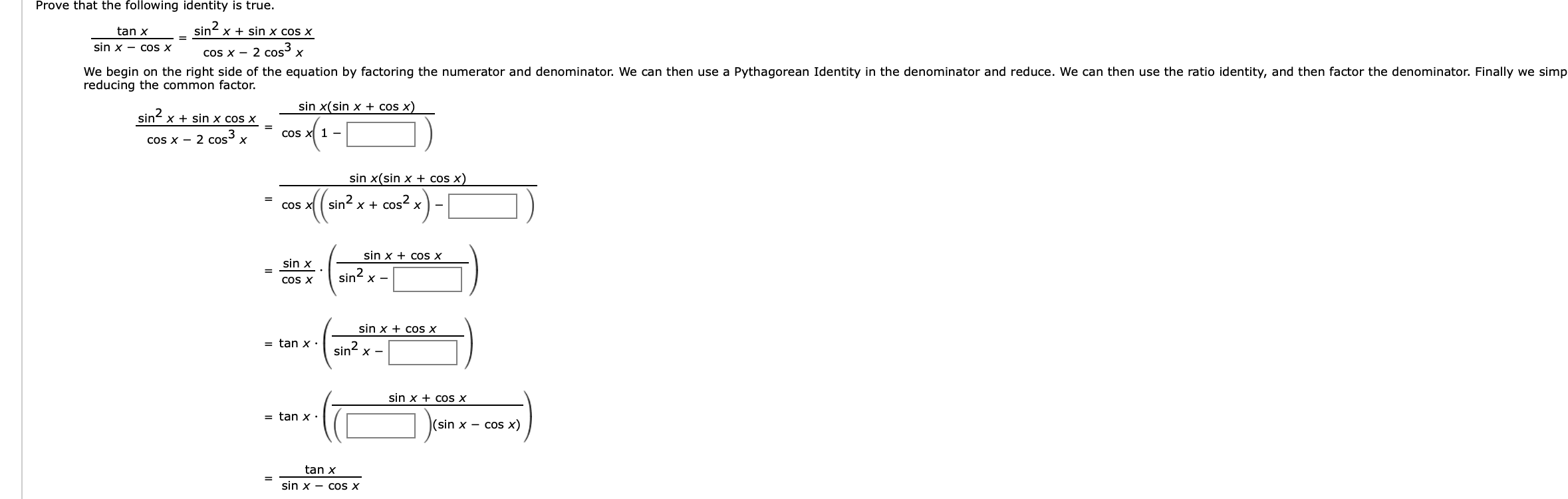 Prove that the following identity is true.
sin x
tan x
sin x cos x
sin x - COs X
cos x 2 cos x
We begin on the right side of the equation by factoring the numerator and denominator. We can then use a Pythagorean Identity in the denominator and reduce. We can then use the ratio identity, and then factor the denominator. Finally we simp
reducing the common factor.
sin x(sin x + cos x)
sin
xsin x cos x
coS x1
cos x 2 cos x
sin x(sin x + cos x)
sin xcos2
COS X
sin x
cos x
sin x
sin2
х —
COS X
cos x
sin x
= tan x
sin x
sin x
cos x
= tan x '
(sin x - cos x)
tan x
sin x - cos x
