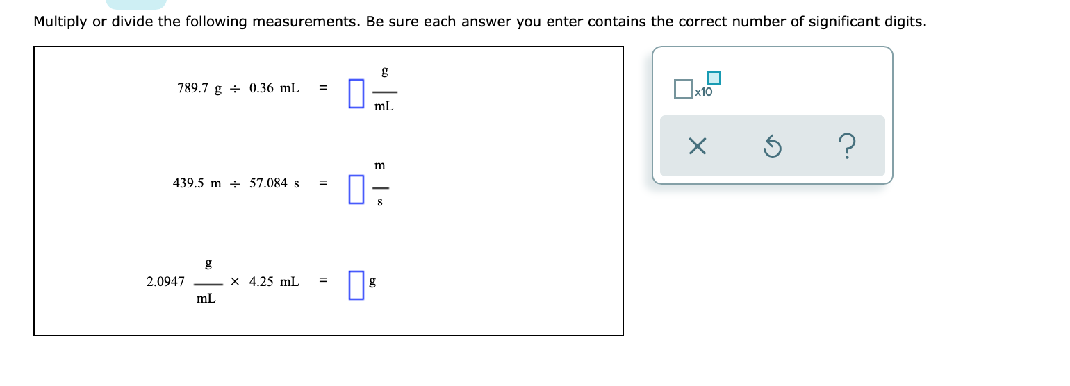 Multiply or divide the following measurements. Be sure each answer you enter contains the correct number of significant digits.
g
789.7 g - 0.36 mL
x10
mL
m
439.5 m - 57.084 s
S
g
X 4.25 mL
2.0947
mL
X
