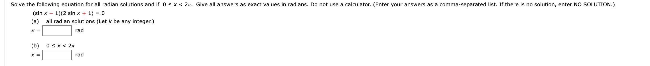 Solve the following equation for all radian solutions and if 0 s x < 2t. Give all answers as exact values in radians. Do not use a calculator. (Enter your answers as a comma-separated list. If there is no solution, enter NO SOLUTION.)
(sin x 1)(2 sin x + 1) = 0
all radian solutions (Let k be any integer.)
(а)
rad
х3
0 x 2T
(b)
rad
X =
