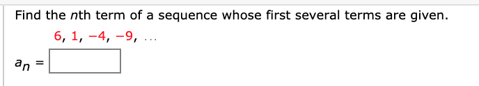 **Finding the nth Term of a Sequence**

To find the nth term of a sequence whose first several terms are given, follow the instructions below. The given terms of the sequence are:

\[ 6, 1, -4, -9, \ldots \]

You need to find the general term \( a_n \).

### Sequence Pattern and Formulation

Explore the difference between consecutive terms to identify the pattern:

- The difference between 6 and 1 is \( 1 - 6 = -5 \)
- The difference between 1 and -4 is \( -4 - 1 = -5 \)
- The difference between -4 and -9 is \( -9 - (-4) = -5 \)

The constant difference is -5, indicating it could be an arithmetic sequence. 

For an arithmetic sequence, the nth term \( a_n \) can be found using the formula:
\[ a_n = a_1 + (n - 1) \cdot d \]

Where:
- \( a_1 \) is the first term.
- \( n \) is the term number.
- \( d \) is the common difference.

Given:
- \( a_1 = 6 \)
- \( d = -5 \)

Substitute these values into the formula:
\[ a_n = 6 + (n - 1) \cdot (-5) \]
\[ a_n = 6 - 5 \cdot (n - 1) \]
\[ a_n = 6 - 5n + 5 \]
\[ a_n = 11 - 5n \]

Thus, the nth term of the sequence is:
\[ a_n = 11 - 5n \]

Insert this formula in the given box to represent the nth term of the sequence.