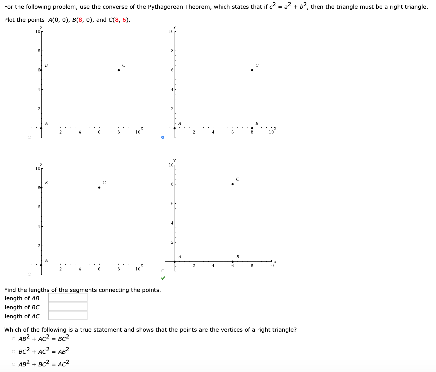 c2 = a2 + b2,
then the triangle must be a right triangle.
For the following problem, use the converse of the Pythagorean Theorem, which states that if
Plot the points A(0, 0), B(8, 0), and C(8, 6)
10
10r
8
8
B
2
A
2
4
6
10
2
6
10
10r
8
6
6
4
B
A
2
4
6
10
4
6
8
10
Find the lengths of the segments connecting the points.
length of AB
length of BC
length of AC
Which of the following is a true statement and shows that the points are the vertices of a right triangle?
AB2 AC2
BC2
BC2 AC2
AB2
AB2 BC2
AC2
C
