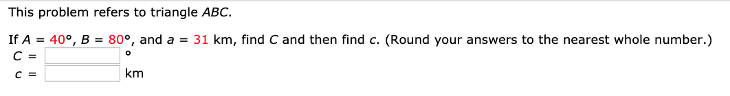 This problem refers to triangle ABC.
If A = 40°, B = 80°, and a = 31 km, find C and then find c. (Round your answers to the nearest whole number.)
св
km
