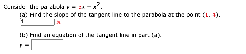 Consider the parabola y = 5x – x².
(a) Find the slope of the tangent line to the parabola at the point (1, 4).
1
(b) Find an equation of the tangent line in part (a).
y =
