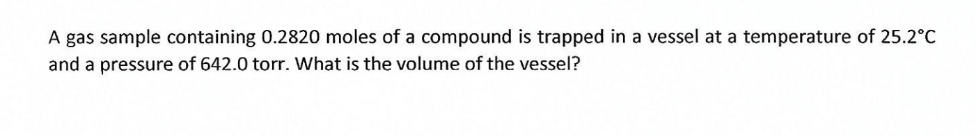 A gas sample containing 0.2820 moles of a compound is trapped in a vessel at a temperature of 25.2°C
and a pressure of 642.0 torr. What is the volume of the vessel?
