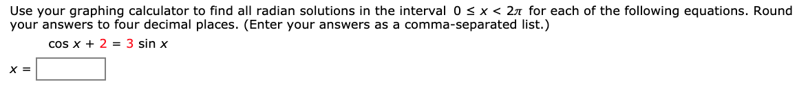 Use your graphing calculator to find all radian solutions in the interval0< x < 2n for each of the following equations. Round
your answers to four decimal places. (Enter your answers as a comma-separated list.)
cos x + 2 = 3 sin x
