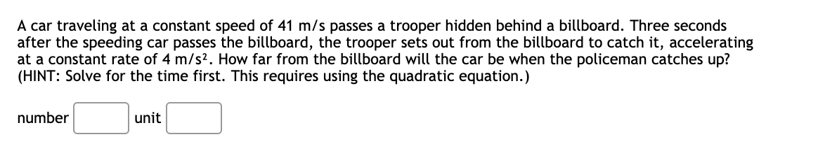 A car traveling at a constant speed of 41 m/s passes a trooper hidden behind a billboard. Three seconds
after the speeding car passes the billboard, the trooper sets out from the billboard to catch it, accelerating
at a constant rate of 4 m/s2. How far from the billboard will the car be when the policeman catches up?
(HINT: Solve for the time first. This requires using the quadratic equation.)
