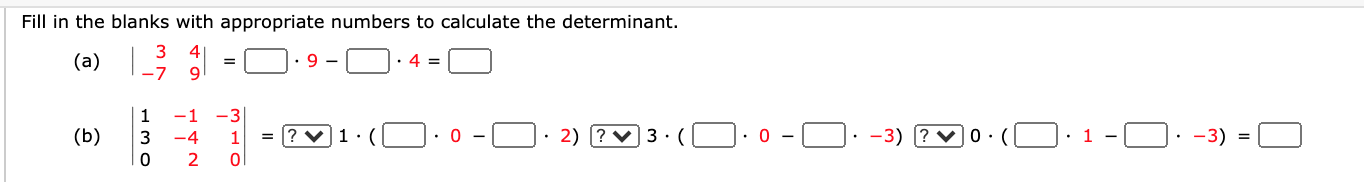 ### Determinant Calculation Exercise

**Instructions:** Fill in the blanks with the appropriate numbers to calculate the determinant.

### Problem (a)
Given the following 2x2 matrix:
\[
\begin{vmatrix}
3 & 4 \\
-7 & 9 \\
\end{vmatrix}
\]

Fill in the blanks to find the determinant:
\[
= \_\_\_\_\_ \cdot 9 - \_\_\_\_\_ \cdot 4 = \_\_\_\_\_
\]

### Problem (b)
Given the following 3x3 matrix:
\[
\begin{vmatrix}
1 & -1 & -3 \\
3 & -4 & 1 \\
0 & 2 & 0 \\
\end{vmatrix}
\]

Fill in the blanks to find the determinant:
\[
= \bowtie 1 \cdot ( \_\_\_\_\_ \cdot 0 - \_\_\_\_\_ \cdot 2) \bowtie 3 \cdot ( \_\_\_\_\_ \cdot 0 - \_\_\_\_\_ \cdot -3) \bowtie 0 \cdot ( \_\_\_\_\_ \cdot 1 - \_\_\_\_\_ \cdot -3) = \_\_\_\_\_
\] 

In the provided matrix, each box should be filled with the appropriate number to calculate the determinant. The exercise aims to practice the formula for calculating the determinant of matrices.

### Explanation (b):

• The determinant of a 3x3 matrix is computed by:

\[
\begin{vmatrix}
a & b & c \\
d & e & f \\
g & h & i \\
\end{vmatrix}
= a(ei - fh) - b(di - fg) + c(dh - eg)
\]

• Each step follows the expansion by minors along the first row.

Have fun solving these determinant calculations!