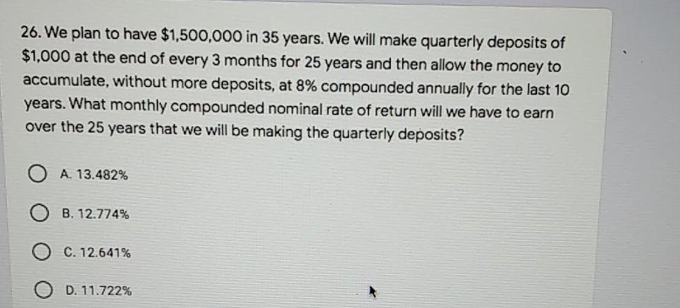 26. We plan to have $1,500,000 in 35 years. We will make quarterly deposits of
$1,000 at the end of every 3 months for 25 years and then allow the money to
accumulate, without more deposits, at 8% compounded annually for the last 10
years. What monthly compounded nominal rate of return will we have to earn
over the 25 years that we will be making the quarterly deposits?
A. 13.482%
B. 12.774%
C. 12.641%
D. 11.722%
