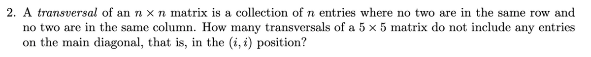 2. A transversal of an n × n matrix is a collection of n entries where no two are in the same row and
no two are in the same column. How many transversals of a 5 × 5 matrix do not include any entries
on the main diagonal, that is, in the (i, i) position?
