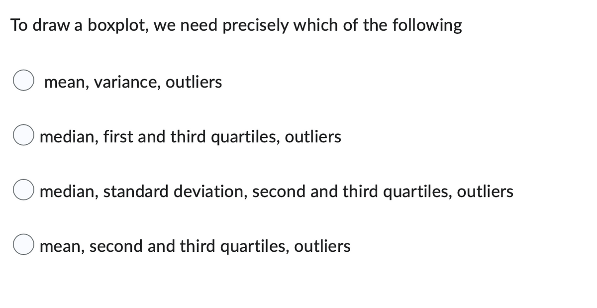 To draw a boxplot, we need precisely which of the following
mean, variance, outliers
median, first and third quartiles, outliers
median, standard deviation, second and third quartiles, outliers
mean, second and third quartiles, outliers