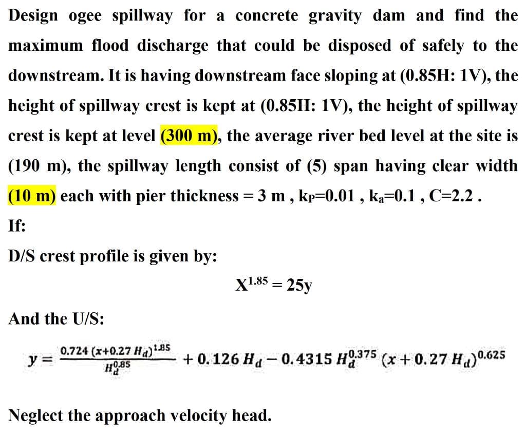 Design ogee spillway for a concrete gravity dam and find the
maximum flood discharge that could be disposed of safely to the
downstream. It is having downstream face sloping at (0.85H: 1V), the
height of spillway crest is kept at (0.85H: 1V), the height of spillway
crest is kept at level (300 m), the average river bed level at the site is
(190 m), the spillway length consist of (5) span having clear width
(10 m) each with pier thickness = 3 m, kp=0.01, ka=0.1, C=2.2.
If:
D/S crest profile is given by:
X1.85 = 25y
And the U/S:
y =
0.724 (x+0.27 Ha)" 1.85
HO.85
+ 0.126 H-0.4315 H375 (x+0.27 Hd) 0.625
Neglect the approach velocity head.